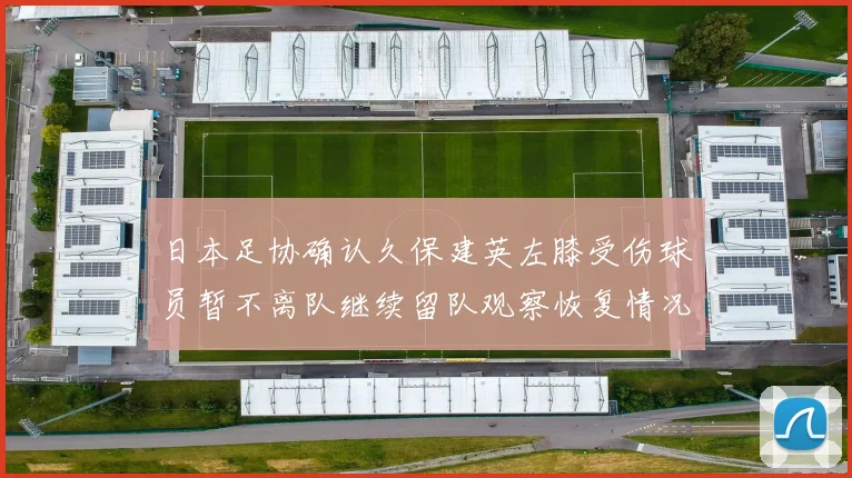 日本足协确认久保建英左膝受伤球员暂不离队继续留队观察恢复情况