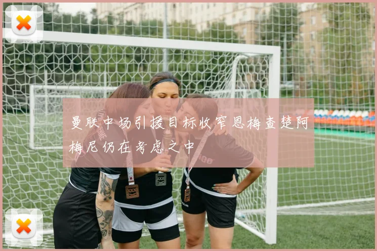 曼联中场引援目标收窄恩梅查楚阿梅尼仍在考虑之中