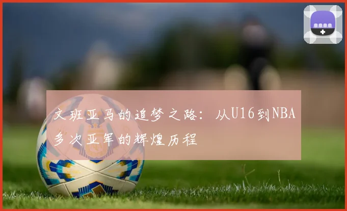 文班亚马的追梦之路：从U16到NBA多次亚军的辉煌历程