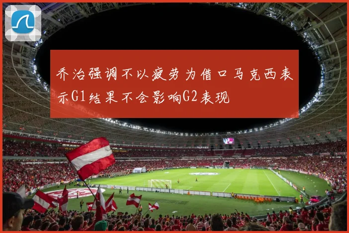 乔治强调不以疲劳为借口马克西表示G1结果不会影响G2表现