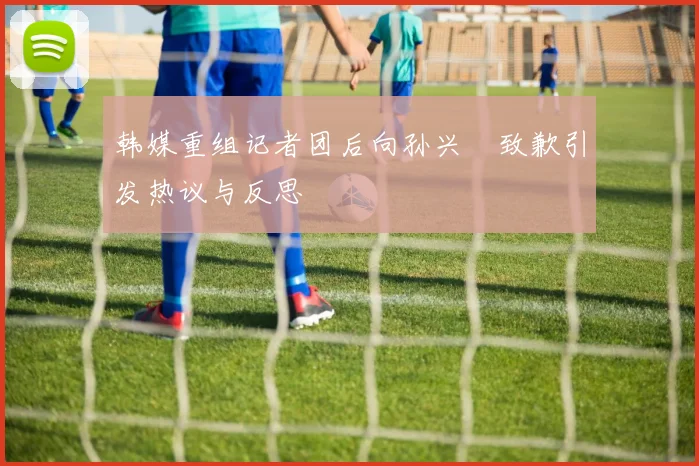 韩媒重组记者团后向孙兴慜致歉引发热议与反思