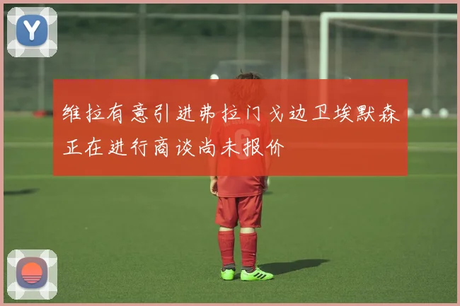 维拉有意引进弗拉门戈边卫埃默森正在进行商谈尚未报价