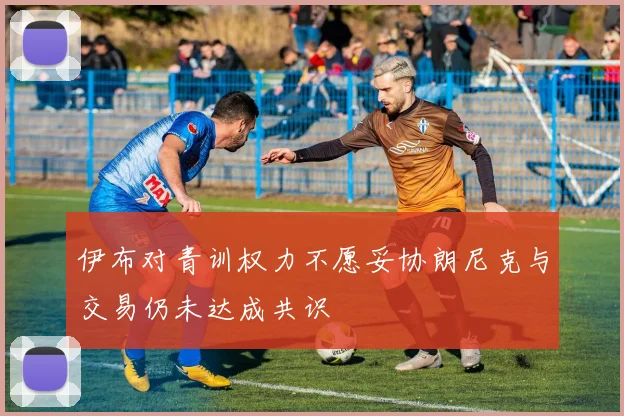 伊布对青训权力不愿妥协朗尼克与交易仍未达成共识
