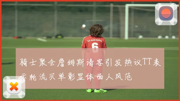 骑士聚会詹姆斯请客引发热议TT表示轮流买单彰显体面人风范