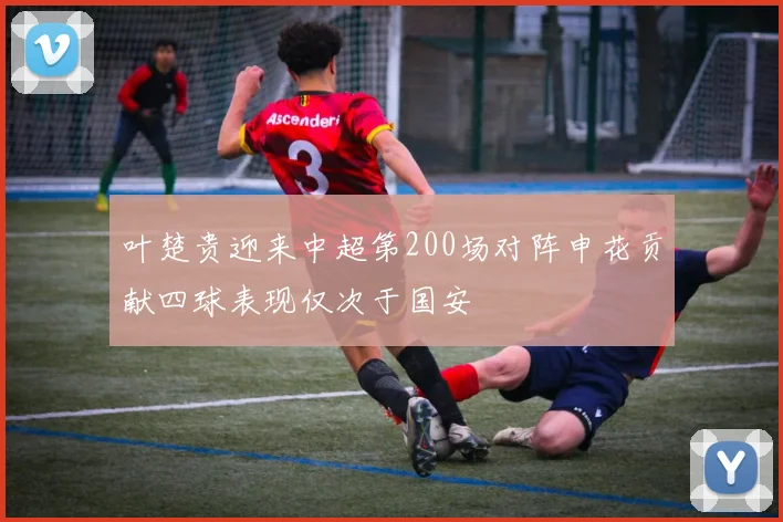 叶楚贵迎来中超第200场对阵申花贡献四球表现仅次于国安