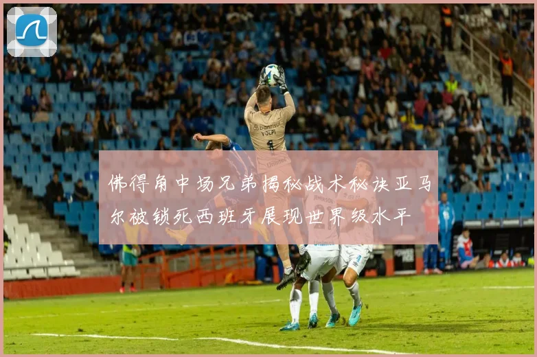 佛得角中场兄弟揭秘战术秘诀亚马尔被锁死西班牙展现世界级水平