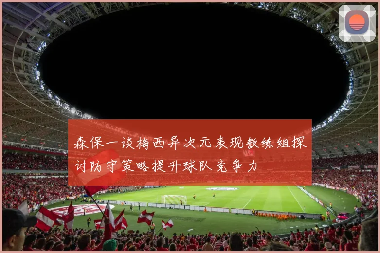 森保一谈梅西异次元表现教练组探讨防守策略提升球队竞争力