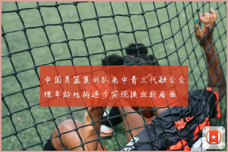 中国男篮集训队老中青三代融合合理年龄结构逐步实现换血新局面