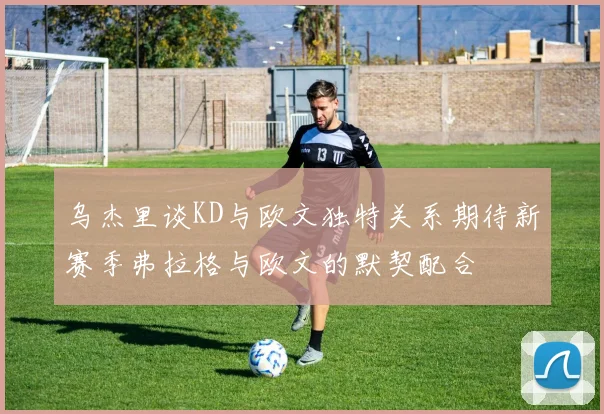 乌杰里谈KD与欧文独特关系期待新赛季弗拉格与欧文的默契配合