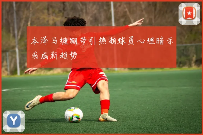 本泽马缠绷带引热潮球员心理暗示或成新趋势