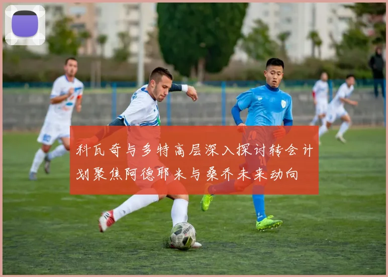 科瓦奇与多特高层深入探讨转会计划聚焦阿德耶米与桑乔未来动向
