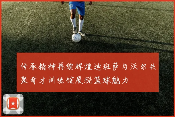 传承精神再续辉煌迪班萨与沃尔共聚奇才训练馆展现篮球魅力