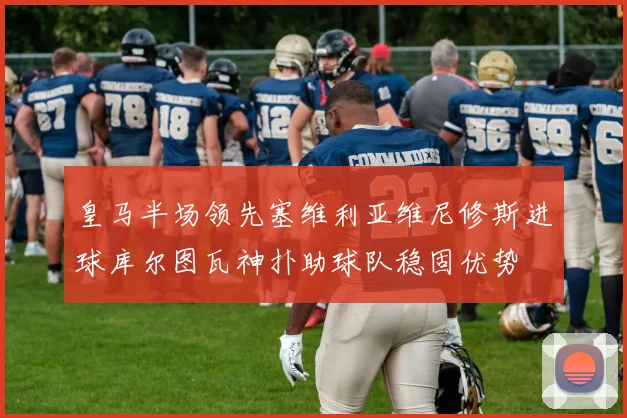 皇马半场领先塞维利亚维尼修斯进球库尔图瓦神扑助球队稳固优势