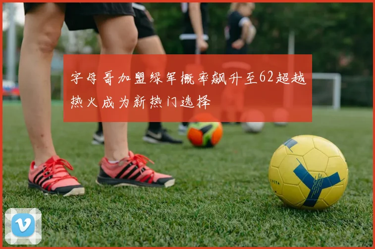 字母哥加盟绿军概率飙升至62超越热火成为新热门选择
