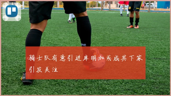 骑士队有意引进库明加或成其下家引发关注